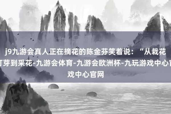 j9九游会真人正在摘花的陈金芬笑着说：“从栽花、打芽到采花-九游会体育-九游会欧洲杯-九玩游戏中心官网