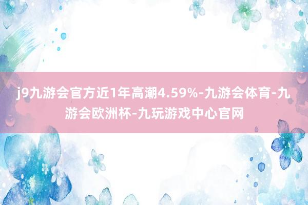 j9九游会官方近1年高潮4.59%-九游会体育-九游会欧洲杯-九玩游戏中心官网