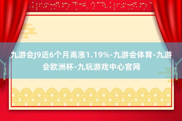九游会J9近6个月高涨1.19%-九游会体育-九游会欧洲杯-九玩游戏中心官网