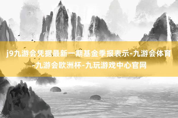 j9九游会凭据最新一期基金季报表示-九游会体育-九游会欧洲杯-九玩游戏中心官网