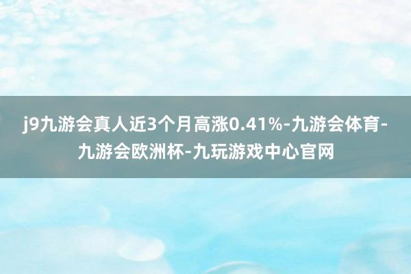j9九游会真人近3个月高涨0.41%-九游会体育-九游会欧洲杯-九玩游戏中心官网