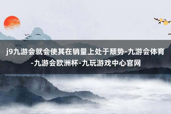 j9九游会就会使其在销量上处于颓势-九游会体育-九游会欧洲杯-九玩游戏中心官网