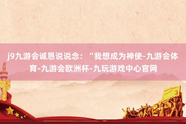 j9九游会诚恳说说念：“我想成为神使-九游会体育-九游会欧洲杯-九玩游戏中心官网