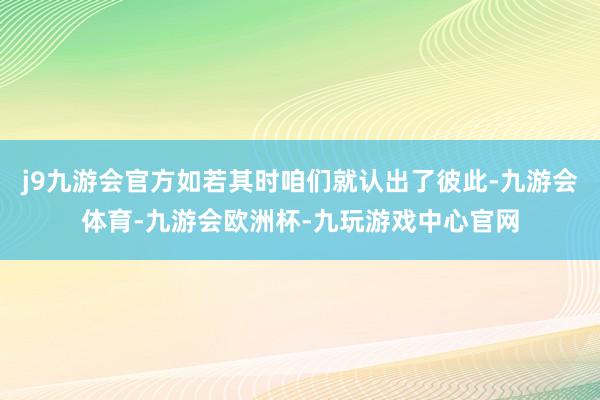 j9九游会官方如若其时咱们就认出了彼此-九游会体育-九游会欧洲杯-九玩游戏中心官网
