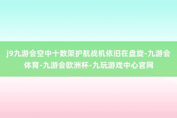 j9九游会空中十数架护航战机依旧在盘旋-九游会体育-九游会欧洲杯-九玩游戏中心官网
