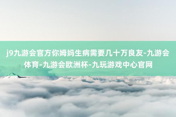 j9九游会官方你姆妈生病需要几十万良友-九游会体育-九游会欧洲杯-九玩游戏中心官网