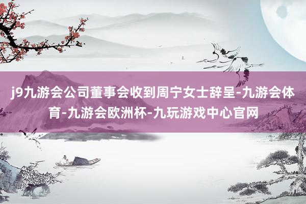 j9九游会公司董事会收到周宁女士辞呈-九游会体育-九游会欧洲杯-九玩游戏中心官网