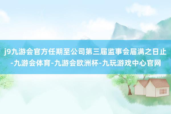 j9九游会官方任期至公司第三届监事会届满之日止-九游会体育-九游会欧洲杯-九玩游戏中心官网