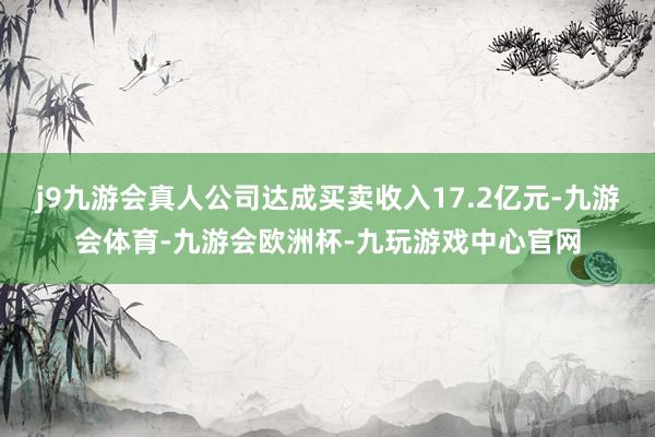j9九游会真人公司达成买卖收入17.2亿元-九游会体育-九游会欧洲杯-九玩游戏中心官网