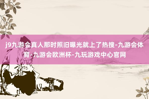 j9九游会真人那时照旧曝光就上了热搜-九游会体育-九游会欧洲杯-九玩游戏中心官网
