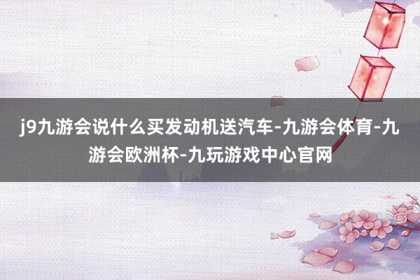 j9九游会说什么买发动机送汽车-九游会体育-九游会欧洲杯-九玩游戏中心官网