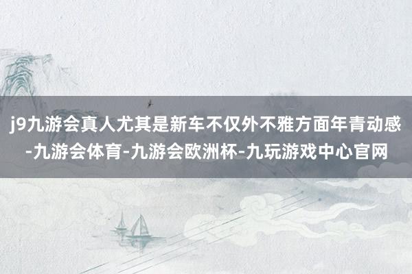 j9九游会真人尤其是新车不仅外不雅方面年青动感-九游会体育-九游会欧洲杯-九玩游戏中心官网