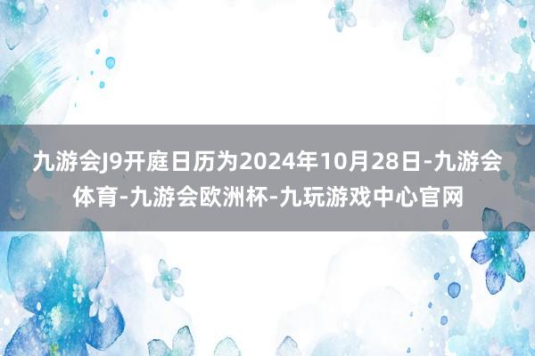 九游会J9开庭日历为2024年10月28日-九游会体育-九游会欧洲杯-九玩游戏中心官网