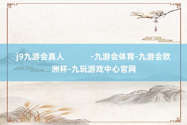 j9九游会真人            -九游会体育-九游会欧洲杯-九玩游戏中心官网