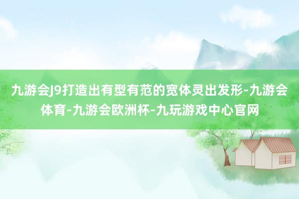 九游会J9打造出有型有范的宽体灵出发形-九游会体育-九游会欧洲杯-九玩游戏中心官网