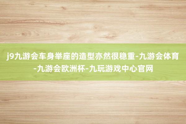 j9九游会车身举座的造型亦然很稳重-九游会体育-九游会欧洲杯-九玩游戏中心官网