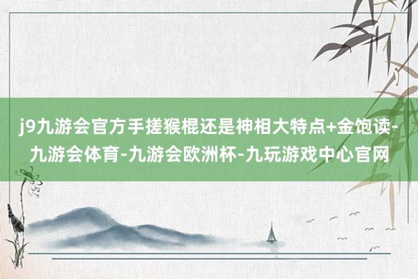 j9九游会官方手搓猴棍还是神相大特点+金饱读-九游会体育-九游会欧洲杯-九玩游戏中心官网