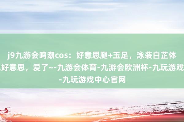 j9九游会鸣潮cos：好意思腿+玉足，泳装白芷体魄颜值绝好意思，爱了~-九游会体育-九游会欧洲杯-九玩游戏中心官网
