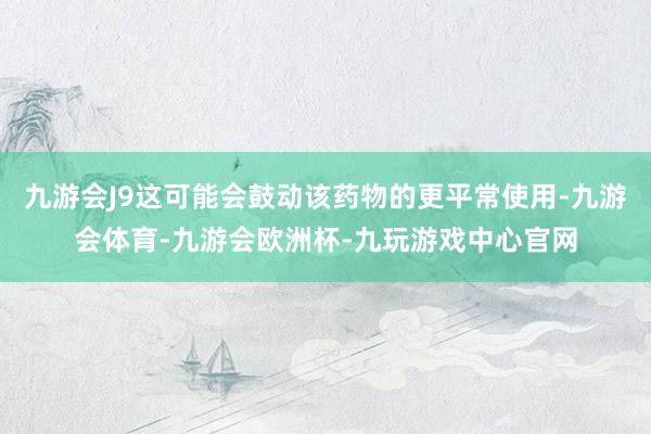 九游会J9这可能会鼓动该药物的更平常使用-九游会体育-九游会欧洲杯-九玩游戏中心官网