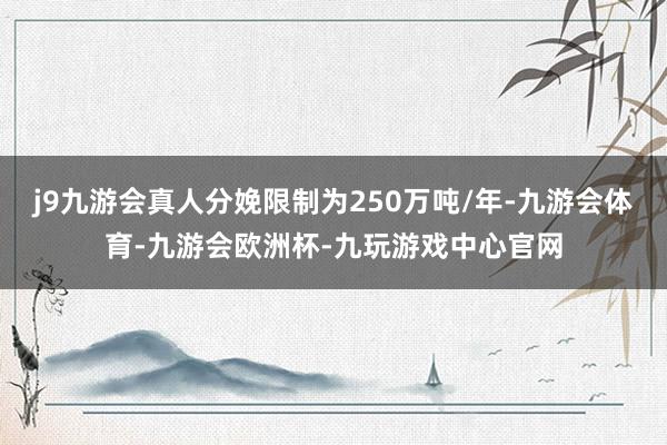 j9九游会真人分娩限制为250万吨/年-九游会体育-九游会欧洲杯-九玩游戏中心官网