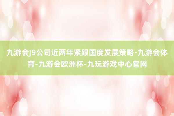 九游会J9公司近两年紧跟国度发展策略-九游会体育-九游会欧洲杯-九玩游戏中心官网