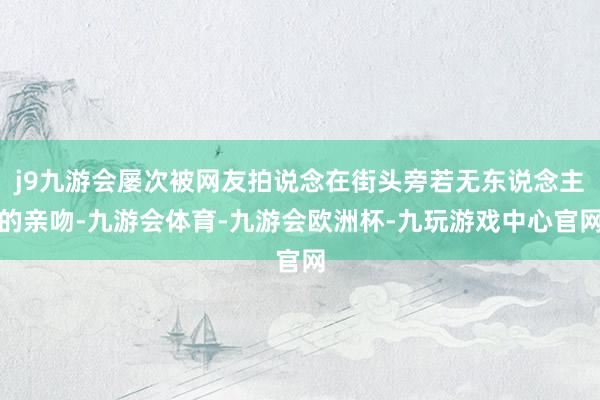 j9九游会屡次被网友拍说念在街头旁若无东说念主的亲吻-九游会体育-九游会欧洲杯-九玩游戏中心官网