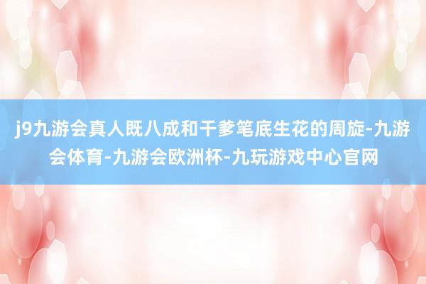 j9九游会真人既八成和干爹笔底生花的周旋-九游会体育-九游会欧洲杯-九玩游戏中心官网