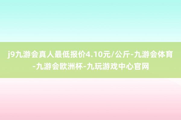 j9九游会真人最低报价4.10元/公斤-九游会体育-九游会欧洲杯-九玩游戏中心官网