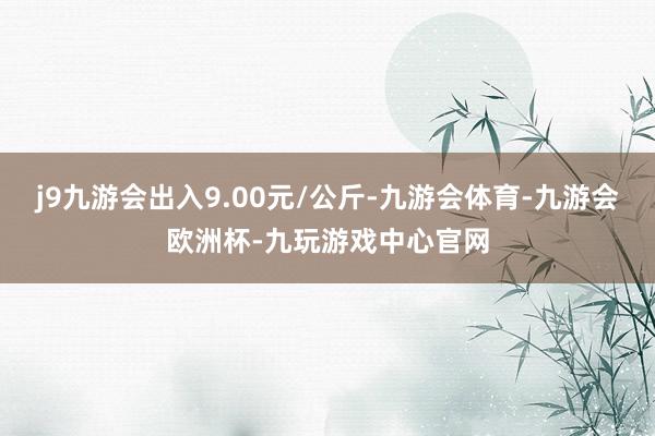 j9九游会出入9.00元/公斤-九游会体育-九游会欧洲杯-九玩游戏中心官网