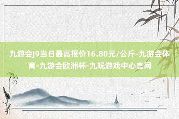 九游会J9当日最高报价16.80元/公斤-九游会体育-九游会欧洲杯-九玩游戏中心官网