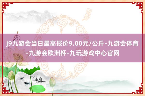j9九游会当日最高报价9.00元/公斤-九游会体育-九游会欧洲杯-九玩游戏中心官网