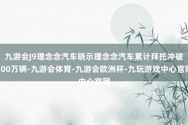 九游会J9理念念汽车晓示理念念汽车累计拜托冲破100万辆-九游会体育-九游会欧洲杯-九玩游戏中心官网