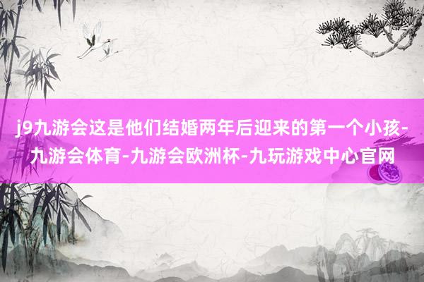 j9九游会这是他们结婚两年后迎来的第一个小孩-九游会体育-九游会欧洲杯-九玩游戏中心官网