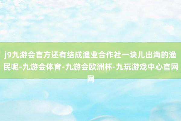 j9九游会官方还有结成渔业合作社一块儿出海的渔民呢-九游会体育-九游会欧洲杯-九玩游戏中心官网