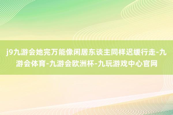 j9九游会她完万能像闲居东谈主同样迟缓行走-九游会体育-九游会欧洲杯-九玩游戏中心官网