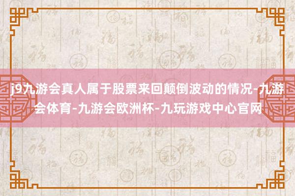 j9九游会真人属于股票来回颠倒波动的情况-九游会体育-九游会欧洲杯-九玩游戏中心官网