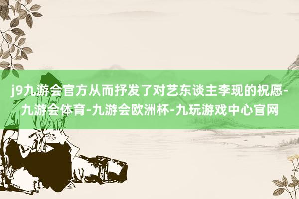 j9九游会官方从而抒发了对艺东谈主李现的祝愿-九游会体育-九游会欧洲杯-九玩游戏中心官网