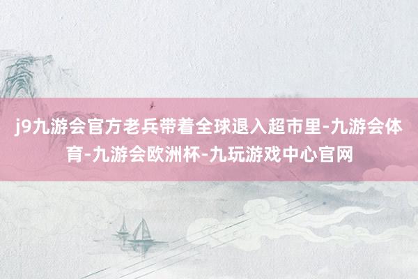 j9九游会官方老兵带着全球退入超市里-九游会体育-九游会欧洲杯-九玩游戏中心官网