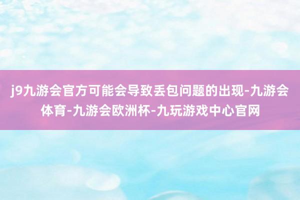 j9九游会官方可能会导致丢包问题的出现-九游会体育-九游会欧洲杯-九玩游戏中心官网
