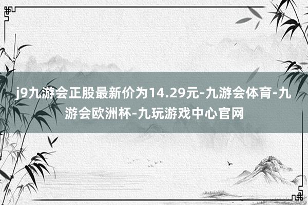 j9九游会正股最新价为14.29元-九游会体育-九游会欧洲杯-九玩游戏中心官网