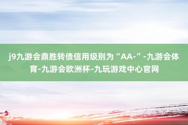 j9九游会鼎胜转债信用级别为“AA-”-九游会体育-九游会欧洲杯-九玩游戏中心官网