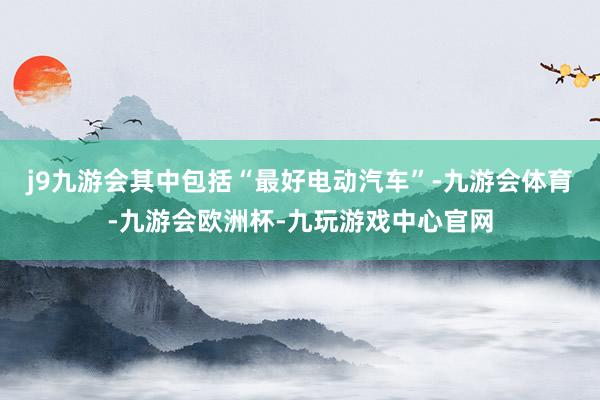 j9九游会其中包括“最好电动汽车”-九游会体育-九游会欧洲杯-九玩游戏中心官网