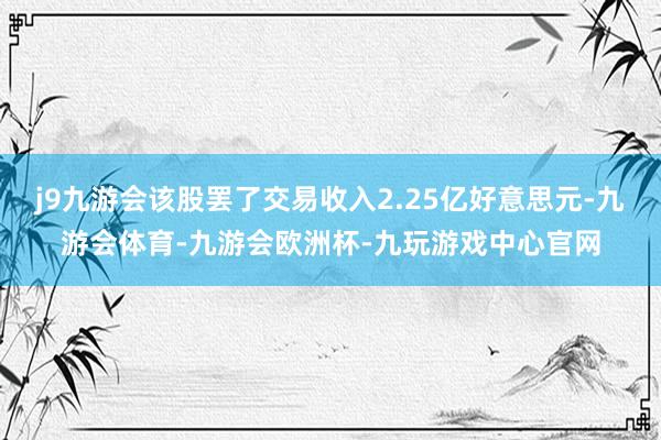 j9九游会该股罢了交易收入2.25亿好意思元-九游会体育-九游会欧洲杯-九玩游戏中心官网