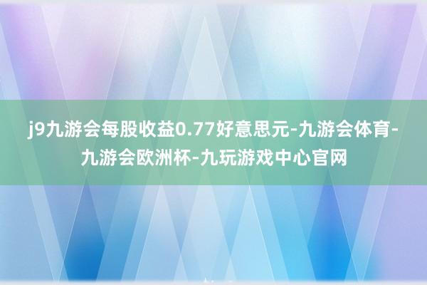 j9九游会每股收益0.77好意思元-九游会体育-九游会欧洲杯-九玩游戏中心官网