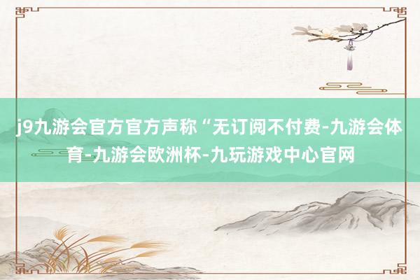 j9九游会官方官方声称“无订阅不付费-九游会体育-九游会欧洲杯-九玩游戏中心官网