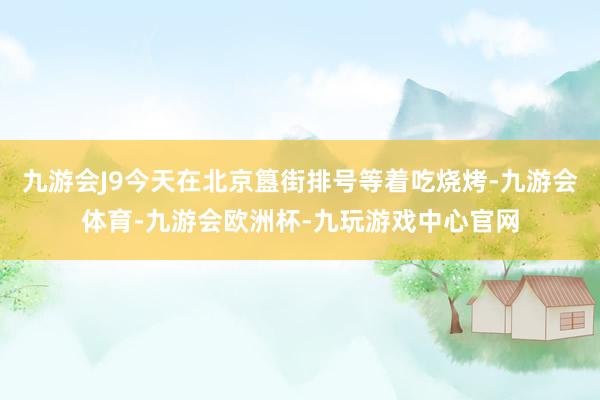 九游会J9今天在北京簋街排号等着吃烧烤-九游会体育-九游会欧洲杯-九玩游戏中心官网