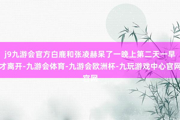 j9九游会官方白鹿和张凌赫呆了一晚上第二天一早才离开-九游会体育-九游会欧洲杯-九玩游戏中心官网
