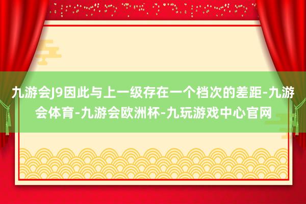 九游会J9因此与上一级存在一个档次的差距-九游会体育-九游会欧洲杯-九玩游戏中心官网