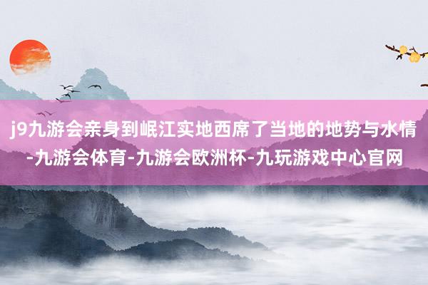 j9九游会亲身到岷江实地西席了当地的地势与水情-九游会体育-九游会欧洲杯-九玩游戏中心官网