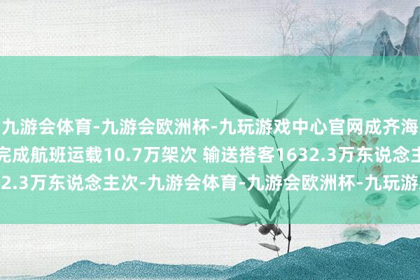 九游会体育-九游会欧洲杯-九玩游戏中心官网成齐海外航空要津暑运时刻完成航班运载10.7万架次 输送搭客1632.3万东说念主次-九游会体育-九游会欧洲杯-九玩游戏中心官网